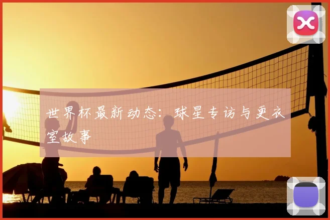 世界杯最新动态：球星专访与更衣室故事