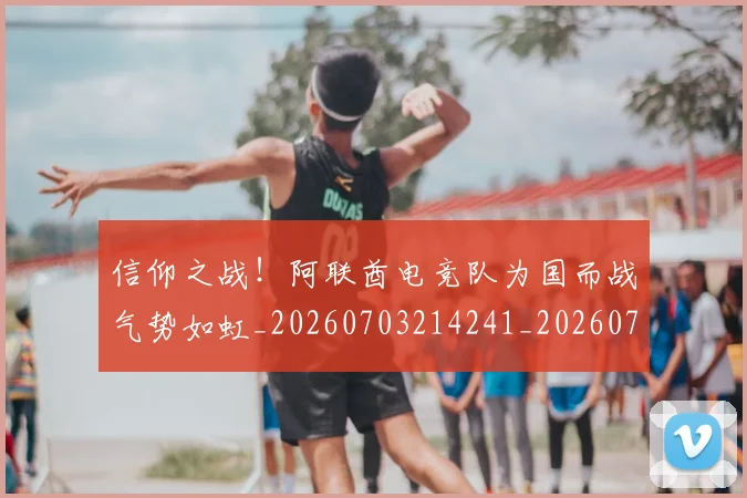 信仰之战！阿联酋电竞队为国而战气势如虹_20260703214241_20260718003721