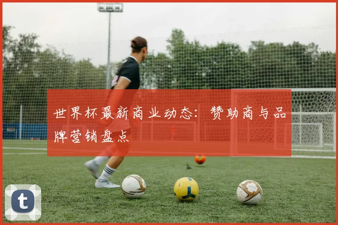 世界杯最新商业动态：赞助商与品牌营销盘点