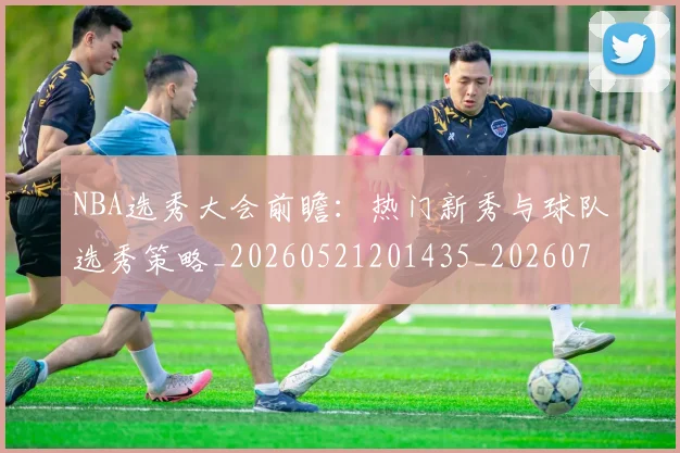 NBA选秀大会前瞻：热门新秀与球队选秀策略_20260521201435_20260702171604