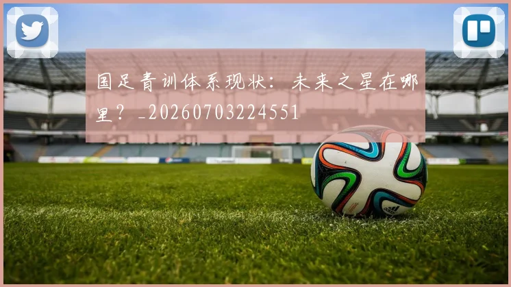 国足青训体系现状：未来之星在哪里？_20260703224551