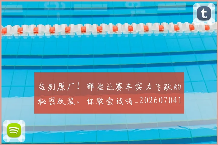 告别原厂！那些让赛车实力飞跃的秘密改装，你敢尝试吗_20260704170351_20260718210022