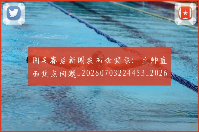 国足赛后新闻发布会实录：主帅直面焦点问题_20260703224453_20260719165425