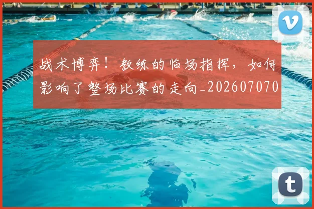 战术博弈！教练的临场指挥，如何影响了整场比赛的走向_20260707013500