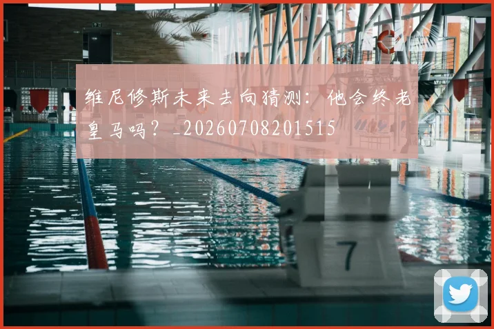维尼修斯未来去向猜测：他会终老皇马吗？_20260708201515