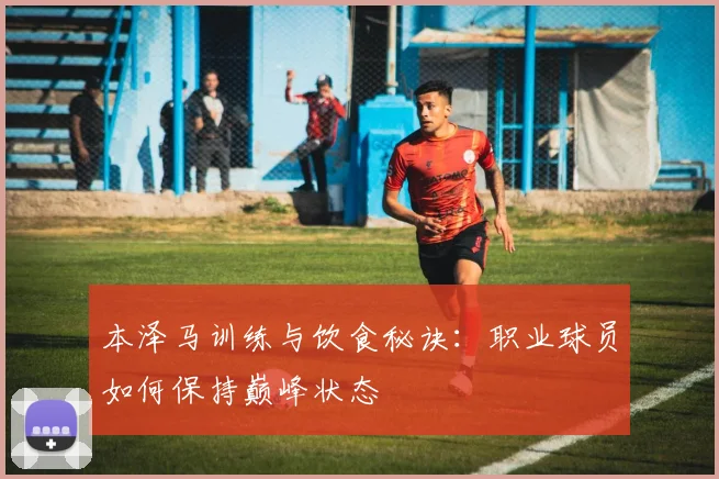 本泽马训练与饮食秘诀：职业球员如何保持巅峰状态