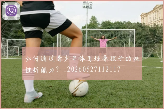 如何通过青少年体育培养孩子的抗挫折能力?_20260527112117