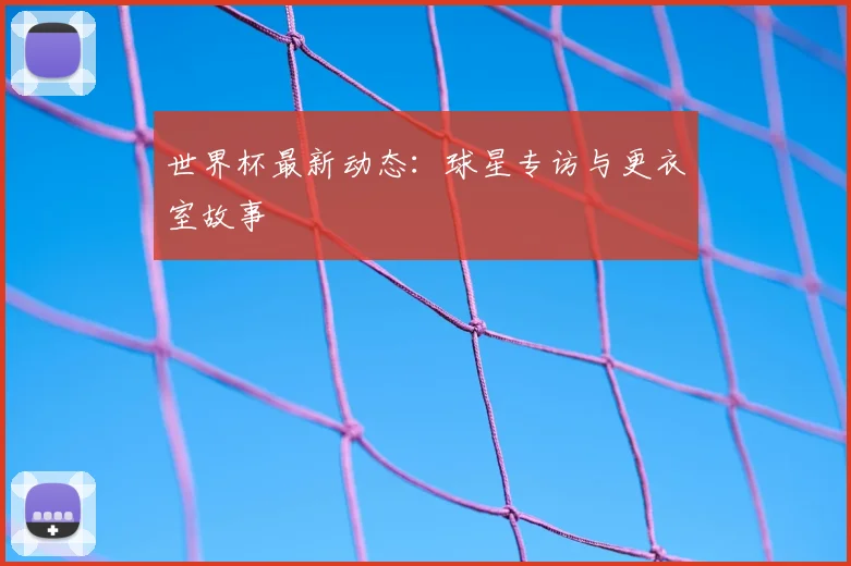 世界杯最新动态:球星专访与更衣室故事