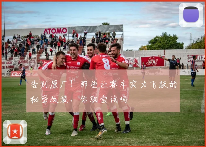告别原厂！那些让赛车实力飞跃的秘密改装，你敢尝试吗