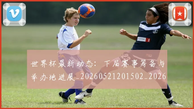 世界杯最新动态:下届赛事筹备与举办地进展_20260521201502_20260702173904