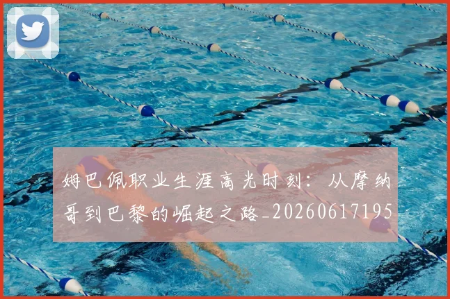 姆巴佩职业生涯高光时刻：从摩纳哥到巴黎的崛起之路_20260617195332_20260703232114