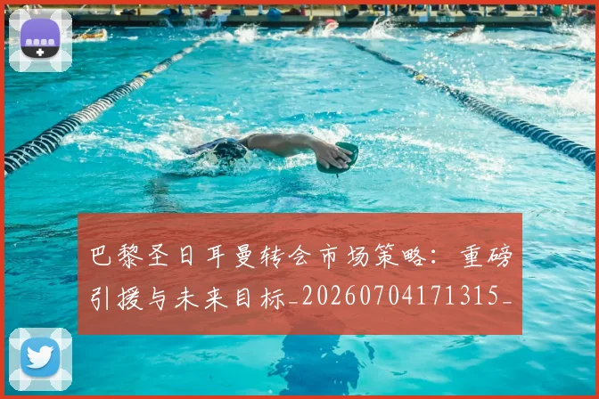 巴黎圣日耳曼转会市场策略：重磅引援与未来目标_20260704171315_20260722154639
