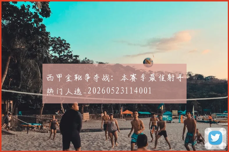西甲金靴争夺战:本赛季最佳射手热门人选_20260523114001