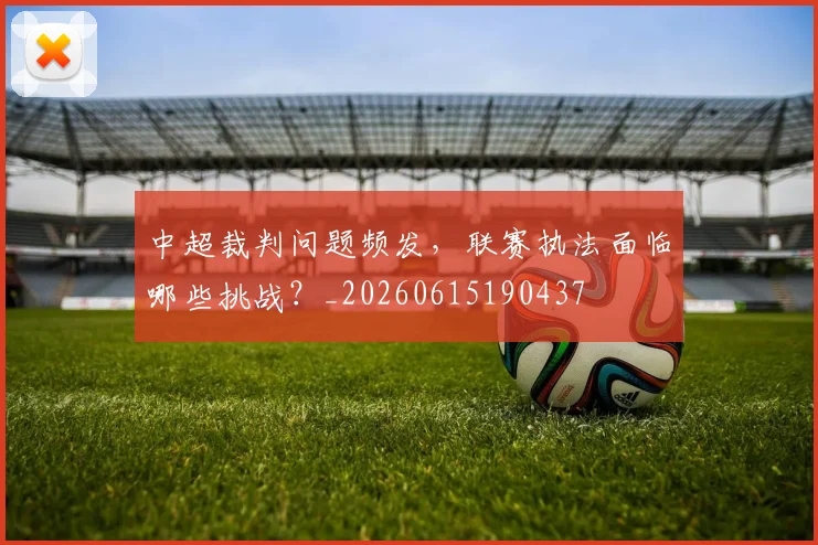 中超裁判问题频发，联赛执法面临哪些挑战？_20260615190437