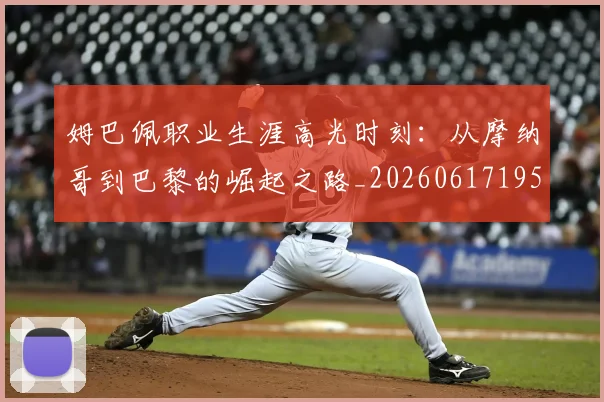 姆巴佩职业生涯高光时刻:从摩纳哥到巴黎的崛起之路_20260617195332_20260703232114