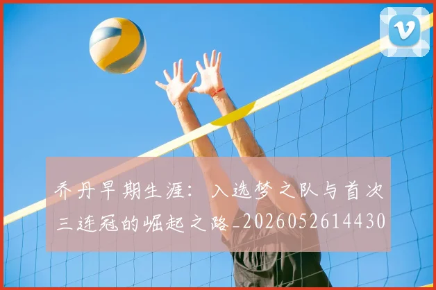 乔丹早期生涯：入选梦之队与首次三连冠的崛起之路_20260526144302_20260704164308