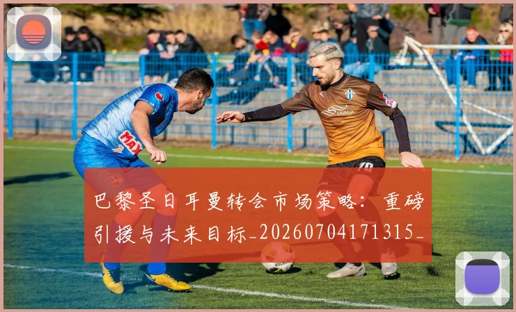 巴黎圣日耳曼转会市场策略：重磅引援与未来目标_20260704171315_20260722154639