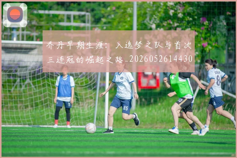 乔丹早期生涯：入选梦之队与首次三连冠的崛起之路_20260526144302_20260704164308