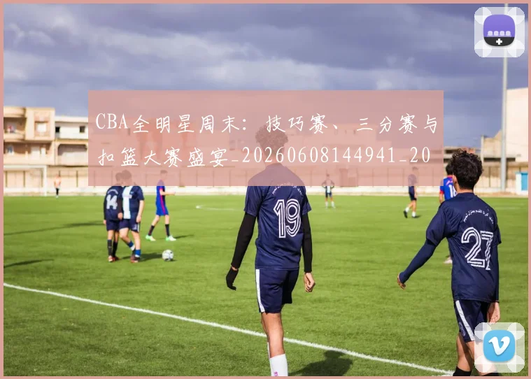CBA全明星周末：技巧赛、三分赛与扣篮大赛盛宴_20260608144941_20260701210208_20260712043742
