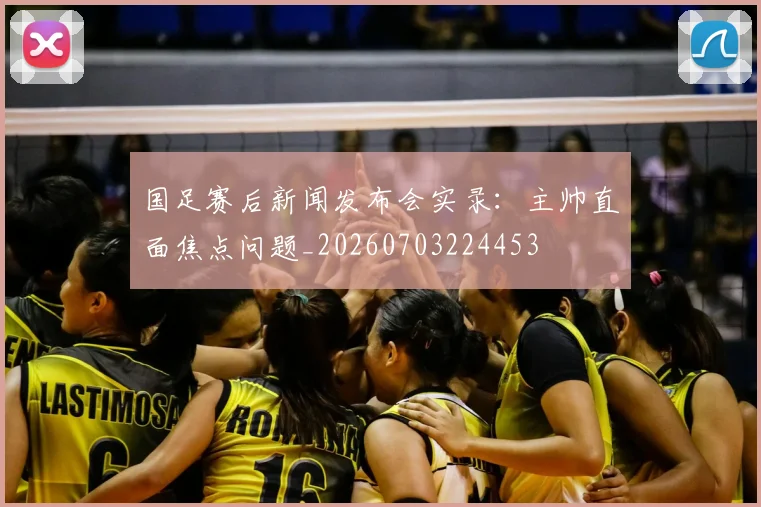 国足赛后新闻发布会实录：主帅直面焦点问题_20260703224453