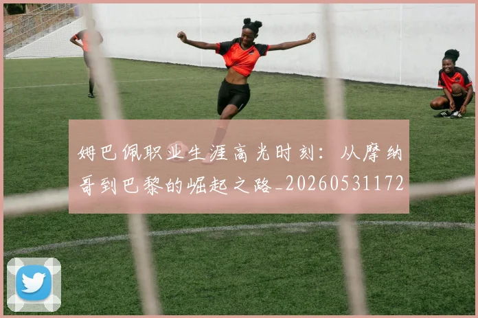 姆巴佩职业生涯高光时刻：从摩纳哥到巴黎的崛起之路_20260531172634_20260703232114