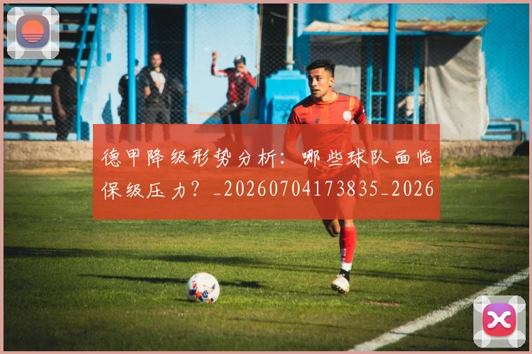 德甲降级形势分析：哪些球队面临保级压力？_20260704173835_20260722162932