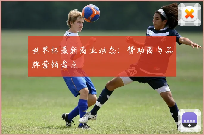 世界杯最新商业动态:赞助商与品牌营销盘点