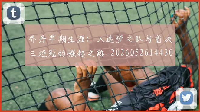 乔丹早期生涯：入选梦之队与首次三连冠的崛起之路_20260526144302_20260704164308_20260716192216