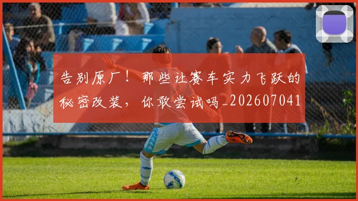 告别原厂!那些让赛车实力飞跃的秘密改装,你敢尝试吗_20260704170351_20260718210022